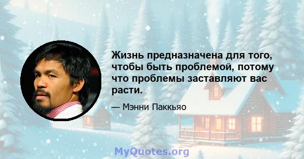 Жизнь предназначена для того, чтобы быть проблемой, потому что проблемы заставляют вас расти.