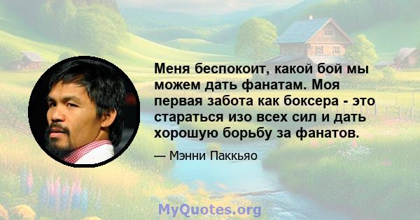 Меня беспокоит, какой бой мы можем дать фанатам. Моя первая забота как боксера - это стараться изо всех сил и дать хорошую борьбу за фанатов.