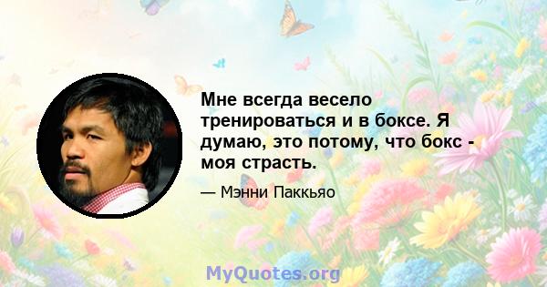 Мне всегда весело тренироваться и в боксе. Я думаю, это потому, что бокс - моя страсть.