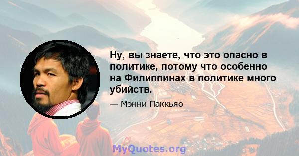 Ну, вы знаете, что это опасно в политике, потому что особенно на Филиппинах в политике много убийств.