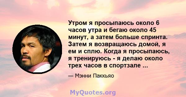 Утром я просыпаюсь около 6 часов утра и бегаю около 45 минут, а затем больше спринта. Затем я возвращаюсь домой, я ем и сплю. Когда я просыпаюсь, я тренируюсь - я делаю около трех часов в спортзале ...