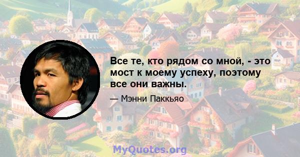 Все те, кто рядом со мной, - это мост к моему успеху, поэтому все они важны.