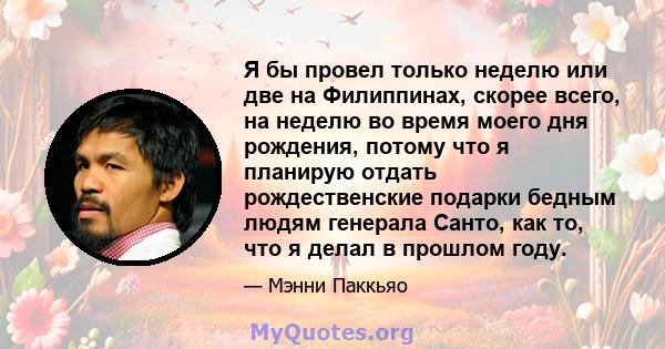 Я бы провел только неделю или две на Филиппинах, скорее всего, на неделю во время моего дня рождения, потому что я планирую отдать рождественские подарки бедным людям генерала Санто, как то, что я делал в прошлом году.