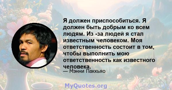 Я должен приспособиться. Я должен быть добрым ко всем людям. Из -за людей я стал известным человеком. Моя ответственность состоит в том, чтобы выполнить мою ответственность как известного человека.