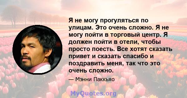 Я не могу прогуляться по улицам. Это очень сложно. Я не могу пойти в торговый центр. Я должен пойти в отели, чтобы просто поесть. Все хотят сказать привет и сказать спасибо и поздравить меня, так что это очень сложно.