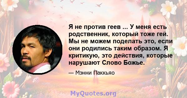 Я не против геев ... У меня есть родственник, который тоже гей. Мы не можем поделать это, если они родились таким образом. Я критикую, это действия, которые нарушают Слово Божье.