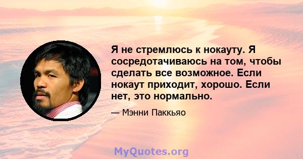 Я не стремлюсь к нокауту. Я сосредотачиваюсь на том, чтобы сделать все возможное. Если нокаут приходит, хорошо. Если нет, это нормально.