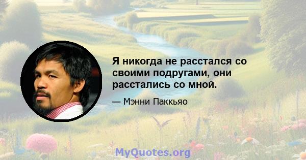 Я никогда не расстался со своими подругами, они расстались со мной.