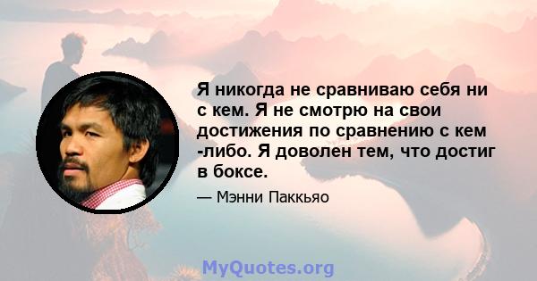 Я никогда не сравниваю себя ни с кем. Я не смотрю на свои достижения по сравнению с кем -либо. Я доволен тем, что достиг в боксе.