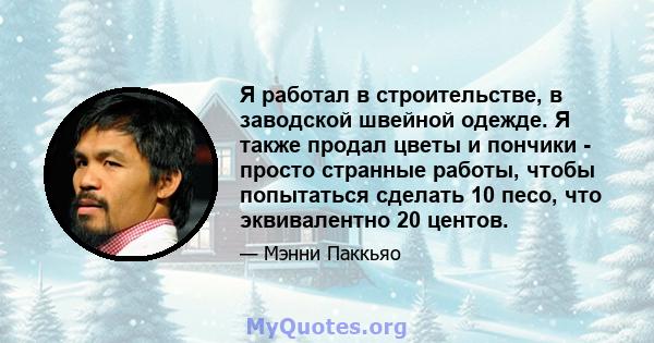 Я работал в строительстве, в заводской швейной одежде. Я также продал цветы и пончики - просто странные работы, чтобы попытаться сделать 10 песо, что эквивалентно 20 центов.