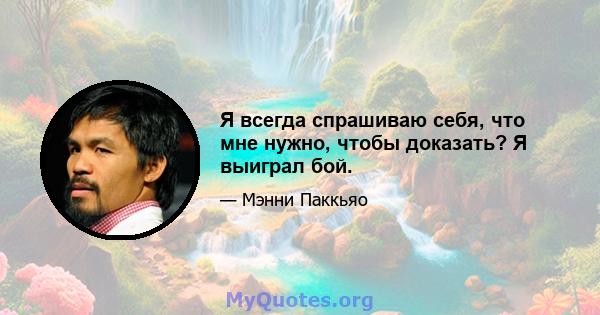 Я всегда спрашиваю себя, что мне нужно, чтобы доказать? Я выиграл бой.