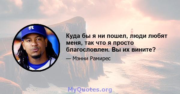 Куда бы я ни пошел, люди любят меня, так что я просто благословлен. Вы их вините?