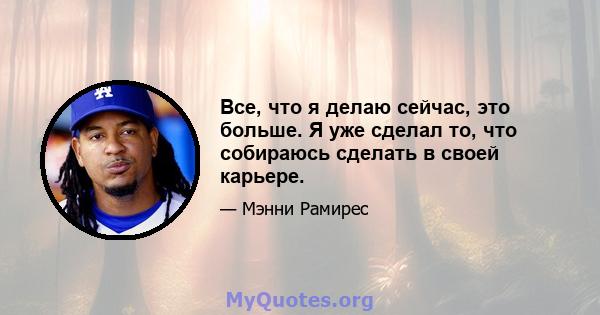 Все, что я делаю сейчас, это больше. Я уже сделал то, что собираюсь сделать в своей карьере.