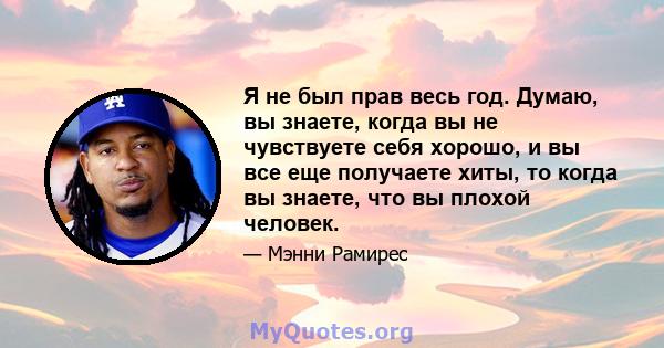 Я не был прав весь год. Думаю, вы знаете, когда вы не чувствуете себя хорошо, и вы все еще получаете хиты, то когда вы знаете, что вы плохой человек.