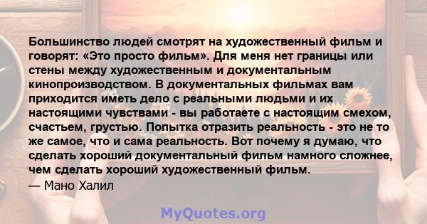 Большинство людей смотрят на художественный фильм и говорят: «Это просто фильм». Для меня нет границы или стены между художественным и документальным кинопроизводством. В документальных фильмах вам приходится иметь дело 