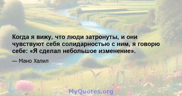 Когда я вижу, что люди затронуты, и они чувствуют себя солидарностью с ним, я говорю себе: «Я сделал небольшое изменение».