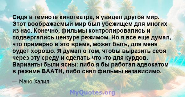 Сидя в темноте кинотеатра, я увидел другой мир. Этот воображаемый мир был убежищем для многих из нас. Конечно, фильмы контролировались и подвергались цензуре режимом. Но я все еще думал, что примерно в это время, может