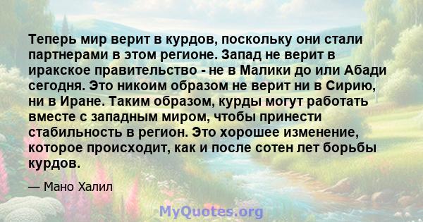 Теперь мир верит в курдов, поскольку они стали партнерами в этом регионе. Запад не верит в иракское правительство - не в Малики до или Абади сегодня. Это никоим образом не верит ни в Сирию, ни в Иране. Таким образом,