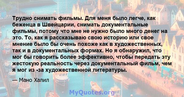 Трудно снимать фильмы. Для меня было легче, как беженца в Швейцарии, снимать документальные фильмы, потому что мне не нужно было много денег на это. То, как я рассказываю свою историю или свое мнение было бы очень