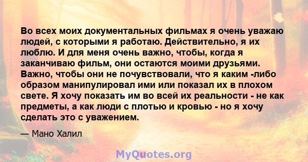 Во всех моих документальных фильмах я очень уважаю людей, с которыми я работаю. Действительно, я их люблю. И для меня очень важно, чтобы, когда я заканчиваю фильм, они остаются моими друзьями. Важно, чтобы они не