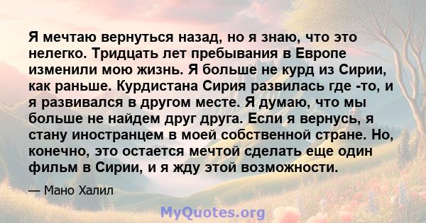 Я мечтаю вернуться назад, но я знаю, что это нелегко. Тридцать лет пребывания в Европе изменили мою жизнь. Я больше не курд из Сирии, как раньше. Курдистана Сирия развилась где -то, и я развивался в другом месте. Я