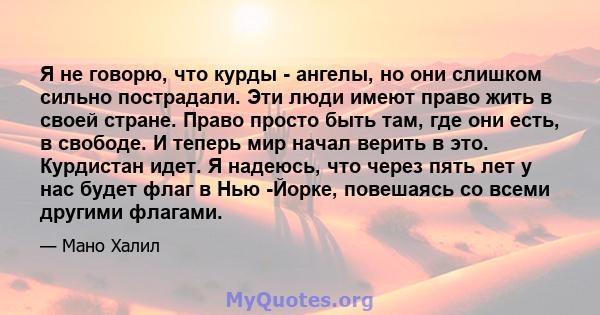 Я не говорю, что курды - ангелы, но они слишком сильно пострадали. Эти люди имеют право жить в своей стране. Право просто быть там, где они есть, в свободе. И теперь мир начал верить в это. Курдистан идет. Я надеюсь,