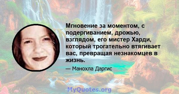 Мгновение за моментом, с подергиванием, дрожью, взглядом, его мистер Харди, который трогательно втягивает вас, превращая незнакомцев в жизнь.