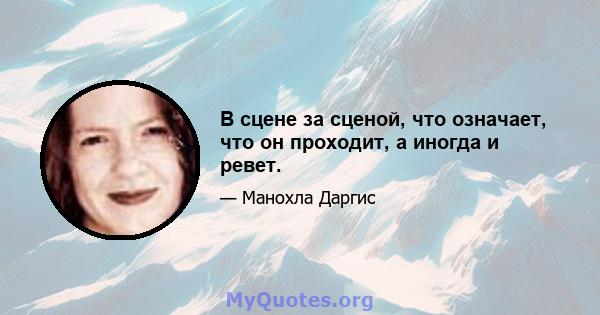 В сцене за сценой, что означает, что он проходит, а иногда и ревет.