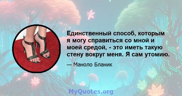 Единственный способ, которым я могу справиться со мной и моей средой, - это иметь такую ​​стену вокруг меня. Я сам утомию.