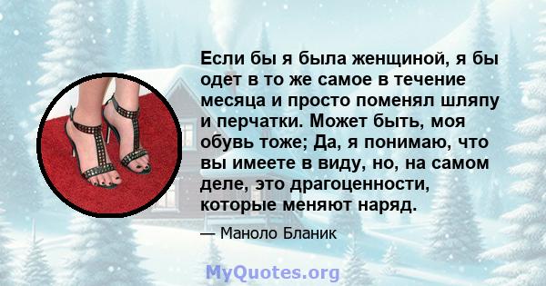 Если бы я была женщиной, я бы одет в то же самое в течение месяца и просто поменял шляпу и перчатки. Может быть, моя обувь тоже; Да, я понимаю, что вы имеете в виду, но, на самом деле, это драгоценности, которые меняют