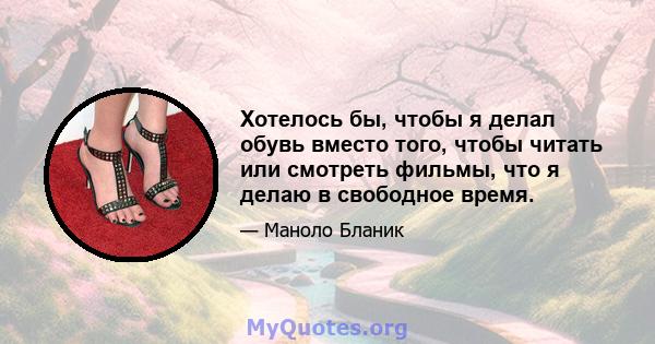 Хотелось бы, чтобы я делал обувь вместо того, чтобы читать или смотреть фильмы, что я делаю в свободное время.