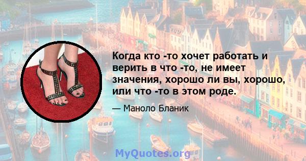 Когда кто -то хочет работать и верить в что -то, не имеет значения, хорошо ли вы, хорошо, или что -то в этом роде.