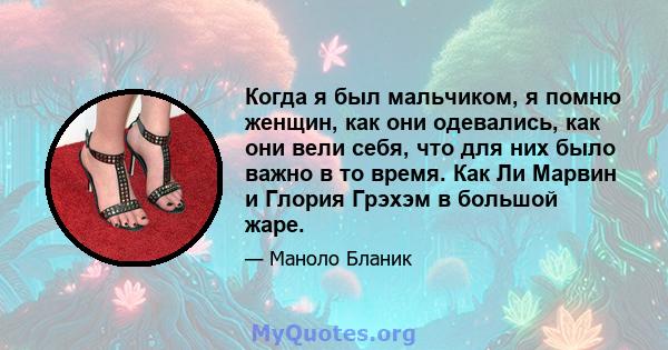 Когда я был мальчиком, я помню женщин, как они одевались, как они вели себя, что для них было важно в то время. Как Ли Марвин и Глория Грэхэм в большой жаре.