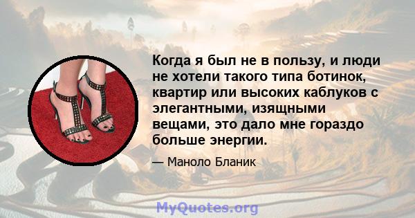 Когда я был не в пользу, и люди не хотели такого типа ботинок, квартир или высоких каблуков с элегантными, изящными вещами, это дало мне гораздо больше энергии.