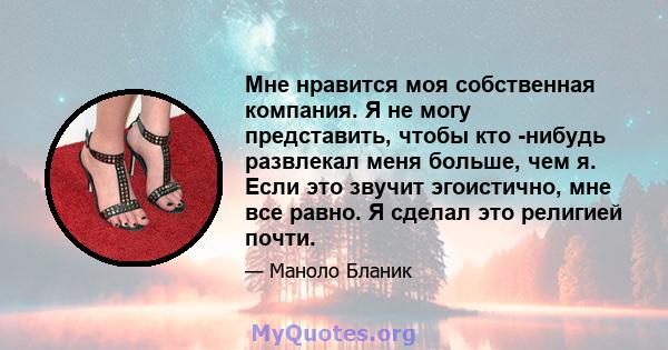 Мне нравится моя собственная компания. Я не могу представить, чтобы кто -нибудь развлекал меня больше, чем я. Если это звучит эгоистично, мне все равно. Я сделал это религией почти.