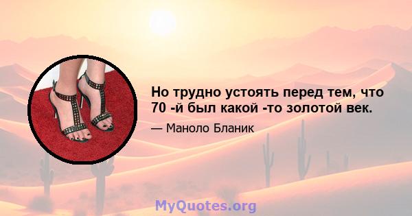 Но трудно устоять перед тем, что 70 -й был какой -то золотой век.