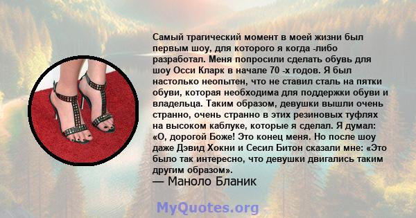 Самый трагический момент в моей жизни был первым шоу, для которого я когда -либо разработал. Меня попросили сделать обувь для шоу Осси Кларк в начале 70 -х годов. Я был настолько неопытен, что не ставил сталь на пятки