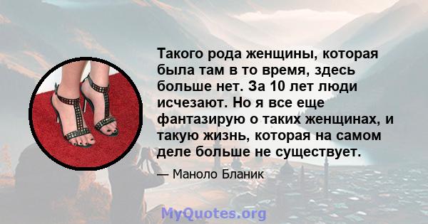 Такого рода женщины, которая была там в то время, здесь больше нет. За 10 лет люди исчезают. Но я все еще фантазирую о таких женщинах, и такую ​​жизнь, которая на самом деле больше не существует.