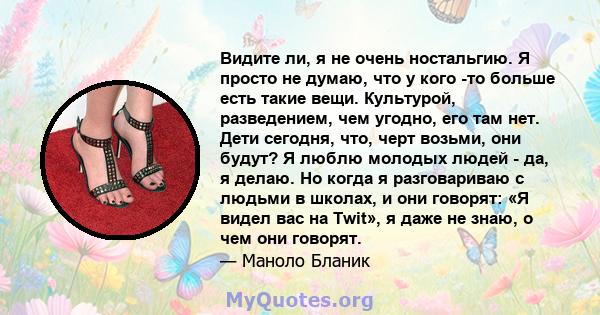 Видите ли, я не очень ностальгию. Я просто не думаю, что у кого -то больше есть такие вещи. Культурой, разведением, чем угодно, его там нет. Дети сегодня, что, черт возьми, они будут? Я люблю молодых людей - да, я