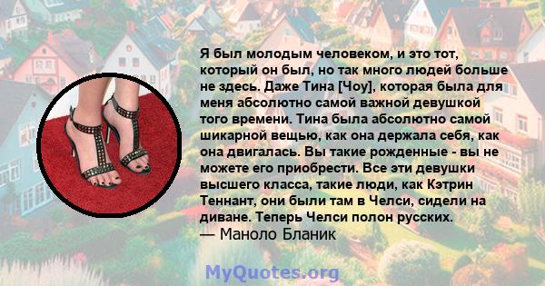 Я был молодым человеком, и это тот, который он был, но так много людей больше не здесь. Даже Тина [Чоу], которая была для меня абсолютно самой важной девушкой того времени. Тина была абсолютно самой шикарной вещью, как