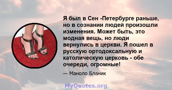 Я был в Сен -Петербурге раньше, но в сознании людей произошли изменения. Может быть, это модная вещь, но люди вернулись в церкви. Я пошел в русскую ортодоксальную и католическую церковь - обе очереди, огромные!