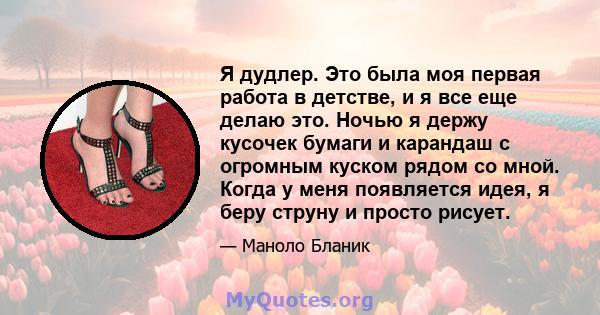 Я дудлер. Это была моя первая работа в детстве, и я все еще делаю это. Ночью я держу кусочек бумаги и карандаш с огромным куском рядом со мной. Когда у меня появляется идея, я беру струну и просто рисует.