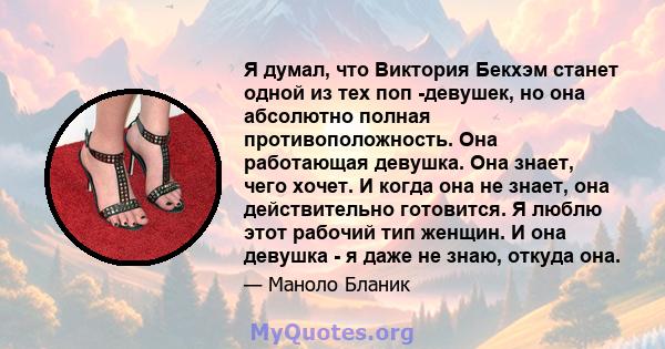 Я думал, что Виктория Бекхэм станет одной из тех поп -девушек, но она абсолютно полная противоположность. Она работающая девушка. Она знает, чего хочет. И когда она не знает, она действительно готовится. Я люблю этот