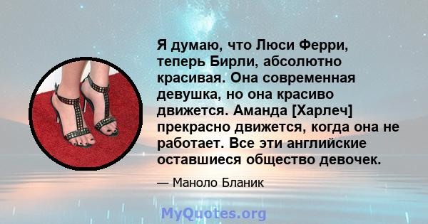 Я думаю, что Люси Ферри, теперь Бирли, абсолютно красивая. Она современная девушка, но она красиво движется. Аманда [Харлеч] прекрасно движется, когда она не работает. Все эти английские оставшиеся общество девочек.