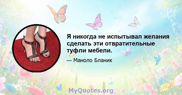 Я никогда не испытывал желания сделать эти отвратительные туфли мебели.