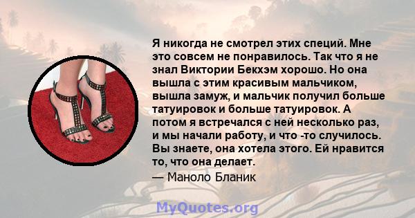 Я никогда не смотрел этих специй. Мне это совсем не понравилось. Так что я не знал Виктории Бекхэм хорошо. Но она вышла с этим красивым мальчиком, вышла замуж, и мальчик получил больше татуировок и больше татуировок. А