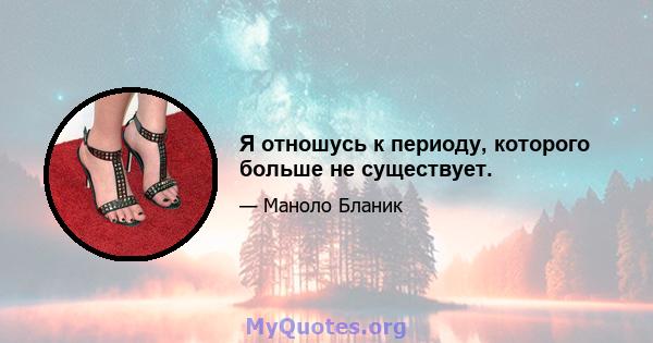 Я отношусь к периоду, которого больше не существует.