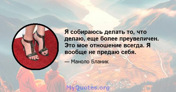 Я собираюсь делать то, что делаю, еще более преувеличен. Это мое отношение всегда. Я вообще не предаю себя.