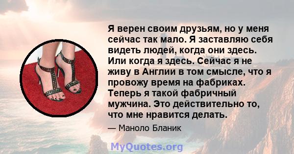 Я верен своим друзьям, но у меня сейчас так мало. Я заставляю себя видеть людей, когда они здесь. Или когда я здесь. Сейчас я не живу в Англии в том смысле, что я провожу время на фабриках. Теперь я такой фабричный