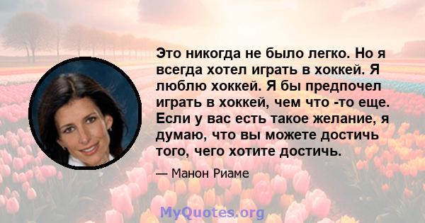 Это никогда не было легко. Но я всегда хотел играть в хоккей. Я люблю хоккей. Я бы предпочел играть в хоккей, чем что -то еще. Если у вас есть такое желание, я думаю, что вы можете достичь того, чего хотите достичь.